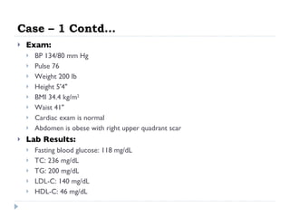 Case – 1 Contd… Exam:   BP 134/80 mm Hg  Pulse 76  Weight 200 lb  Height 5'4"  BMI 34.4 kg/m 2   Waist 41"  Cardiac exam is normal  Abdomen is obese with right upper quadrant scar  Lab Results:   Fasting blood glucose: 118 mg/dL  TC: 236 mg/dL  TG: 200 mg/dL  LDL-C: 140 mg/dL  HDL-C: 46 mg/dL  