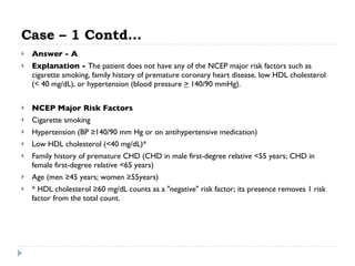 Case – 1 Contd… Answer - A Explanation -  The patient does not have any of the NCEP major risk factors such as cigarette smoking, family history of premature coronary heart disease, low HDL cholesterol (< 40 mg/dL), or hypertension (blood pressure  >  140/90 mmHg).  NCEP Major Risk Factors   Cigarette smoking  Hypertension (BP ≥140/90 mm Hg or on antihypertensive medication)  Low HDL cholesterol (<40 mg/dL)*  Family history of premature CHD (CHD in male first-degree relative <55 years; CHD in female first-degree relative <65 years)  Age (men ≥45 years; women ≥55years)  * HDL cholesterol ≥60 mg/dL counts as a "negative" risk factor; its presence removes 1 risk factor from the total count.  
