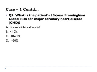 Case – 1 Contd… Q2. What is the patient's 10-year Framingham Global Risk for major coronary heart disease (CHD)?   A.  It cannot be calculated  B.  <10%  C.  10-20%  D.  >20% 