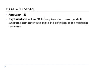Case – 1 Contd… Answer - B Explanation -  The NCEP requires 3 or more metabolic syndrome components to make the definition of the metabolic syndrome. 