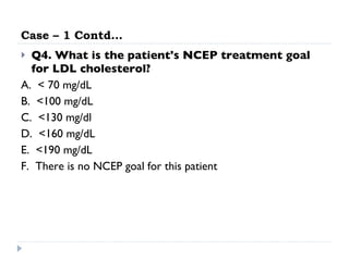Case – 1 Contd… Q4. What is the patient's NCEP treatment goal for LDL cholesterol? A.  < 70 mg/dL  B.  <100 mg/dL  C.  <130 mg/dl  D.  <160 mg/dL  E.  <190 mg/dL  F.  There is no NCEP goal for this patient 