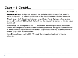 Case – 1 Contd… Answer - E Explanation -  An oral glucose tolerance test might be useful because of the patient’s strong family history of diabetes, and she has all 5 components of the metabolic syndrome.  Thus, it is very likely that this patient might have diabetes if an oral glucose tolerance test shows a 2-hour level >200 mg/dL. If the family has diabetes, early treatment of diabetes would be initiated.  Furthermore, the blood pressure and LDL cholesterol treatment goals would be lowered thereby increasing the probability that the patient would receive therapy for these conditions as well as low dose aspirin and possibly an ACE (angiotensin-converting enzyme) inhibitor or an ARB (angiotensin receptor blocker).  If the 2-hour glucose result is 144–199 mg/dL, then the patient has impaired glucose tolerance. 