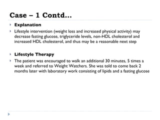 Case – 1 Contd… Explanation Lifestyle intervention (weight loss and increased physical activity) may decrease fasting glucose, triglyceride levels, non-HDL cholesterol and increased HDL cholesterol, and thus may be a reasonable next step Lifestyle Therapy   The patient was encouraged to walk an additional 30 minutes, 5 times a week and referred to Weight Watchers. She was told to come back 2 months later with laboratory work consisting of lipids and a fasting glucose 