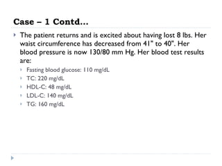 Case – 1 Contd… The patient returns and is excited about having lost 8 lbs. Her waist circumference has decreased from 41" to 40". Her blood pressure is now 130/80 mm Hg. Her blood test results are:  Fasting blood glucose: 110 mg/dL  TC: 220 mg/dL  HDL-C: 48 mg/dL  LDL-C: 140 mg/dL  TG: 160 mg/dL  