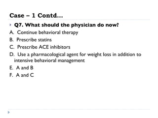 Case – 1 Contd… Q7. What should the physician do now? A.  Continue behavioral therapy  B.  Prescribe statins  C.  Prescribe ACE inhibitors  D.  Use a pharmacological agent for weight loss in addition to intensive behavioral management  E.  A and B  F.  A and C  