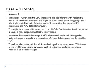 Case – 1 Contd… Answer - E Explanation - Given that the LDL cholesterol did not improve with reasonably successful lifestyle intervention, the physician could make a case for giving a statin (the triglyceride levels did decrease markedly suggesting that the non-HDL cholesterol and APO-B level improved).  This might be a reasonable subject to do an APO-B. On the other hand, the patient is having a good response to lifestyle intervention.  Note that there was little change in HDL cholesterol levels and although the weight dropped markedly, the waist circumference did not cross the threshold of 35”.  Therefore, the patient still has all 5 metabolic syndrome components. This is one of the problems of using a syndrome with dichotomous endpoints which are insensitive to modest changes.  
