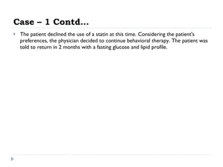 Case – 1 Contd… The patient declined the use of a statin at this time. Considering the patient's preferences, the physician decided to continue behavioral therapy. The patient was told to return in 2 months with a fasting glucose and lipid profile.  
