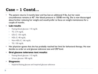 Case – 1 Contd… The patient returns 2 months later and has lost an additional 4 lbs, but her waist circumference remains at 40". Her blood pressure is 130/80 mm Hg. She is now discouraged about further reducing her weight and would prefer to focus on weight maintenance for a couple of months.  Lab results  Fasting blood glucose: 110 mg/dL  TC: 214 mg/dL  LDL-C: 136 mg/dL  HDL-C: 48 mg/dL  Non-HDL-C: 166 mg/dL  TG: 150 mg/dL  Her physician agrees that she has probably reached her limit for behavioral therapy. He now decides to order an oral glucose tolerance test and CRP level.  Oral glucose tolerance test results:   Fasting blood glucose: 112 mg/dL  2-hour glucose: 180 mg/dL  Diagnosis:  Impaired fasting glucose and impaired glucose tolerance  
