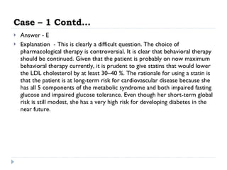 Case – 1 Contd… Answer - E Explanation  - This is clearly a difficult question. The choice of pharmacological therapy is controversial. It is clear that behavioral therapy should be continued. Given that the patient is probably on now maximum behavioral therapy currently, it is prudent to give statins that would lower the LDL cholesterol by at least 30–40 %. The rationale for using a statin is that the patient is at long-term risk for cardiovascular disease because she has all 5 components of the metabolic syndrome and both impaired fasting glucose and impaired glucose tolerance. Even though her short-term global risk is still modest, she has a very high risk for developing diabetes in the near future.  
