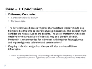 Case – 1 Conclusion Follow-up Conclusion  Continue behavioral therapy  Continue statin  The key unanswered issue is whether pharmacologic therapy should also be initiated at this time to improve glucose metabolism. This decision must consider the risks as well as the benefits. The use of metformin, while less effective for the prevention of diabetes, may be a prudent decision. Metformin is recommended for individuals with impaired fasting glucose and impaired glucose tolerance and certain factors*.  Ongoing trials with weight loss therapy will also provide additional information.  * Factors include any of the following: <60 years of age; BMI ≥35 kg/m2; family history of diabetes in first-degree relatives; elevated triglycerides; reduced HDL cholesterol; hypertension; HbA1C>6.0%.  