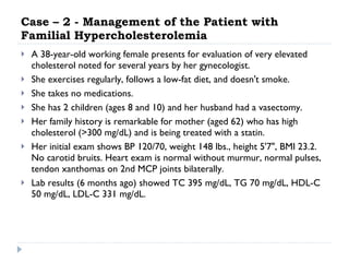Case – 2 - Management of the Patient with Familial Hypercholesterolemia A 38-year-old working female presents for evaluation of very elevated cholesterol noted for several years by her gynecologist.  She exercises regularly, follows a low-fat diet, and doesn't smoke.  She takes no medications.  She has 2 children (ages 8 and 10) and her husband had a vasectomy.  Her family history is remarkable for mother (aged 62) who has high cholesterol (>300 mg/dL) and is being treated with a statin.  Her initial exam shows BP 120/70, weight 148 lbs., height 5'7", BMI 23.2. No carotid bruits. Heart exam is normal without murmur, normal pulses, tendon xanthomas on 2nd MCP joints bilaterally.  Lab results (6 months ago) showed TC 395 mg/dL, TG 70 mg/dL, HDL-C 50 mg/dL, LDL-C 331 mg/dL.  