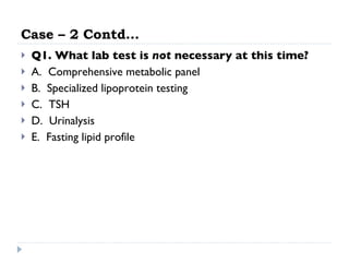 Case – 2 Contd… Q1. What lab test is  not  necessary at this time?   A.  Comprehensive metabolic panel  B.  Specialized lipoprotein testing  C.  TSH  D.  Urinalysis  E.  Fasting lipid profile  