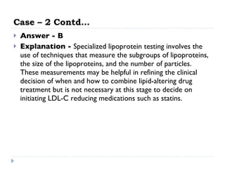 Case – 2 Contd… Answer - B Explanation -  Specialized lipoprotein testing involves the use of techniques that measure the subgroups of lipoproteins, the size of the lipoproteins, and the number of particles. These measurements may be helpful in refining the clinical decision of when and how to combine lipid-altering drug treatment but is not necessary at this stage to decide on initiating LDL-C reducing medications such as statins.  