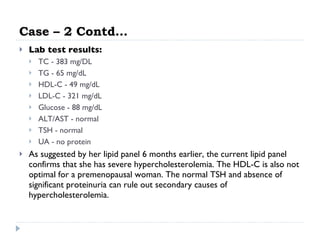 Case – 2 Contd… Lab test results:  TC - 383 mg/DL  TG - 65 mg/dL  HDL-C - 49 mg/dL  LDL-C - 321 mg/dL  Glucose - 88 mg/dL  ALT/AST - normal  TSH - normal  UA - no protein  As suggested by her lipid panel 6 months earlier, the current lipid panel confirms that she has severe hypercholesterolemia. The HDL-C is also not optimal for a premenopausal woman. The normal TSH and absence of significant proteinuria can rule out secondary causes of hypercholesterolemia.  