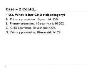 Case – 2 Contd… Q2. What is her CHD risk category?   A.  Primary prevention, 10-year risk <5%  B.  Primary prevention, 10-year risk is 10-20%  C.  CHD equivalent, 10-year risk >20%  D.  Primary prevention, 10-year risk 5-10%  
