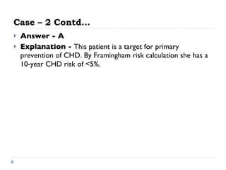 Case – 2 Contd… Answer - A Explanation -  This patient is a target for primary prevention of CHD. By Framingham risk calculation she has a 10-year CHD risk of <5%. 