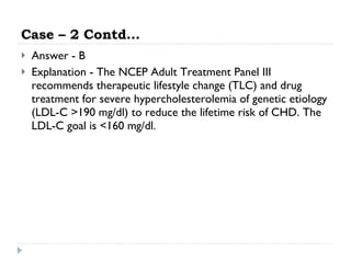Case – 2 Contd… Answer - B Explanation - The NCEP Adult Treatment Panel III recommends therapeutic lifestyle change (TLC) and drug treatment for severe hypercholesterolemia of genetic etiology (LDL-C >190 mg/dl) to reduce the lifetime risk of CHD. The LDL-C goal is <160 mg/dl.  