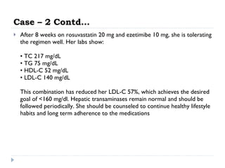 Case – 2 Contd… After 8 weeks on rosuvastatin 20 mg and ezetimibe 10 mg, she is tolerating the regimen well. Her labs show: • TC 217 mg/dL • TG 75 mg/dL • HDL-C 52 mg/dL • LDL-C 140 mg/dL This combination has reduced her LDL-C 57%, which achieves the desired goal of <160 mg/dl. Hepatic transaminases remain normal and should be followed periodically. She should be counseled to continue healthy lifestyle habits and long term adherence to the medications 