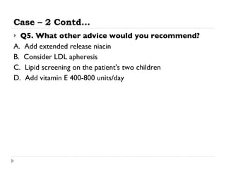 Case – 2 Contd… Q5. What other advice would you recommend?   A.  Add extended release niacin  B.  Consider LDL apheresis  C.  Lipid screening on the patient's two children  D.  Add vitamin E 400-800 units/day  