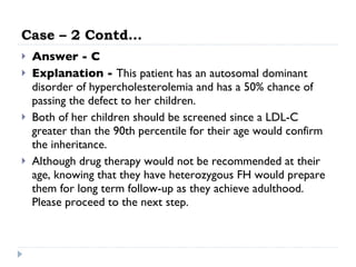 Case – 2 Contd… Answer - C Explanation -  This patient has an autosomal dominant disorder of hypercholesterolemia and has a 50% chance of passing the defect to her children.  Both of her children should be screened since a LDL-C greater than the 90th percentile for their age would confirm the inheritance.  Although drug therapy would not be recommended at their age, knowing that they have heterozygous FH would prepare them for long term follow-up as they achieve adulthood. Please proceed to the next step.  
