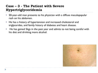 Case – 3 - The Patient with Severe Hypertriglyceridemia 50-year-old man presents to his physician with a diffuse maculopapular rash on his abdomen.  He has a history of hypertension and increased cholesterol and triglycerides, and family history of diabetes and heart disease. He has gained 5kgs in the past year and admits to not being careful with his diet and drinking more alcohol.  