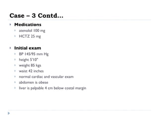 Case – 3 Contd… Medications atenolol 100 mg  HCTZ 25 mg  Initial exam BP 145/95 mm Hg  height 5'10"  weight 85 kgs waist 42 inches  normal cardiac and vascular exam  abdomen is obese  liver is palpable 4 cm below costal margin  