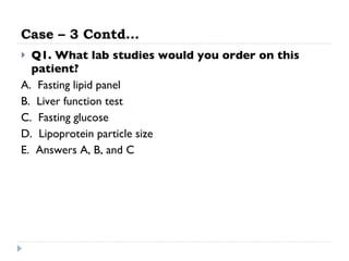 Case – 3 Contd… Q1. What lab studies would you order on this patient?   A.  Fasting lipid panel  B.  Liver function test  C.  Fasting glucose D.  Lipoprotein particle size  E.  Answers A, B, and C  
