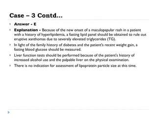 Case – 3 Contd… Answer - E Explanation -  Because of the new onset of a maculopapular rash in a patient with a history of hyperlipidemia, a fasting lipid panel should be obtained to rule out eruptive xanthomas due to severely elevated triglycerides (TG).  In light of the family history of diabetes and the patient's recent weight gain, a fasting blood glucose should be measured.  Liver function tests should be performed because of the patient's history of increased alcohol use and the palpable liver on the physical examination.  There is no indication for assessment of lipoprotein particle size at this time.  