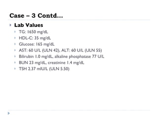 Case – 3 Contd… Lab Values  TG: 1650 mg/dL  HDL-C: 35 mg/dL  Glucose: 165 mg/dL  AST: 60 U/L (ULN 42), ALT: 60 U/L (ULN 55)  Bilirubin 1.0 mg/dL, alkaline phosphatase 77 U/L  BUN 23 mg/dL, creatinine 1.4 mg/dL  TSH 2.37 mIU/L (ULN 5.50)  