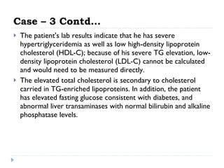 Case – 3 Contd… The patient's lab results indicate that he has severe hypertriglyceridemia as well as low high-density lipoprotein cholesterol (HDL-C); because of his severe TG elevation, low-density lipoprotein cholesterol (LDL-C) cannot be calculated and would need to be measured directly.  The elevated total cholesterol is secondary to cholesterol carried in TG-enriched lipoproteins. In addition, the patient has elevated fasting glucose consistent with diabetes, and abnormal liver transaminases with normal bilirubin and alkaline phosphatase levels.  