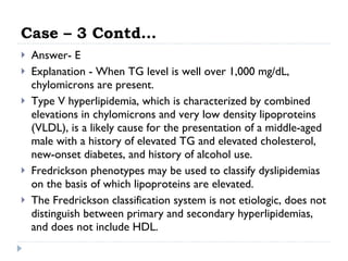 Case – 3 Contd… Answer- E Explanation - When TG level is well over 1,000 mg/dL, chylomicrons are present.  Type V hyperlipidemia, which is characterized by combined elevations in chylomicrons and very low density lipoproteins (VLDL), is a likely cause for the presentation of a middle-aged male with a history of elevated TG and elevated cholesterol, new-onset diabetes, and history of alcohol use.  Fredrickson phenotypes may be used to classify dyslipidemias on the basis of which lipoproteins are elevated.  The Fredrickson classification system is not etiologic, does not distinguish between primary and secondary hyperlipidemias, and does not include HDL.  