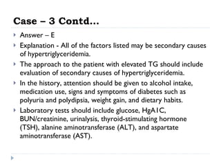 Case – 3 Contd… Answer – E Explanation - All of the factors listed may be secondary causes of hypertriglyceridemia.  The approach to the patient with elevated TG should include evaluation of secondary causes of hypertriglyceridemia.  In the history, attention should be given to alcohol intake, medication use, signs and symptoms of diabetes such as polyuria and polydipsia, weight gain, and dietary habits.  Laboratory tests should include glucose, HgA1C, BUN/creatinine, urinalysis, thyroid-stimulating hormone (TSH), alanine aminotransferase (ALT), and aspartate aminotransferase (AST).  