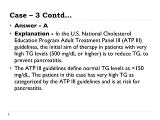 Case – 3 Contd… Answer - A Explanation -  In the U.S. National Cholesterol Education Program Adult Treatment Panel III (ATP III) guidelines, the initial aim of therapy in patients with very high TG levels (500 mg/dL or higher) is to reduce TG, to prevent pancreatitis. The ATP III guidelines define normal TG levels as <150 mg/dL. The patient in this case has very high TG as categorized by the ATP III guidelines and is at risk for pancreatitis.  