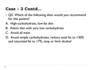 Case – 3 Contd… Q5. Which of the following diets would you recommend for this patient? A.  High-carbohydrate, low-fat diet  B.  Atkins diet with very low carbohydrate  C.  Avoid all meat  D.  Avoid simple carbohydrates, reduce total fat to <30% and saturated fat to <7%, stop or limit alcohol  