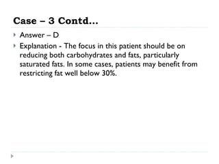 Case – 3 Contd… Answer – D Explanation - The focus in this patient should be on reducing both carbohydrates and fats, particularly saturated fats. In some cases, patients may benefit from restricting fat well below 30%.  