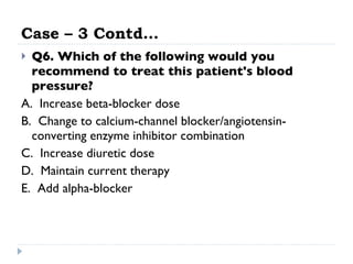 Case – 3 Contd… Q6. Which of the following would you recommend to treat this patient's blood pressure? A.  Increase beta-blocker dose  B.  Change to calcium-channel blocker/angiotensin-converting enzyme inhibitor combination  C.  Increase diuretic dose  D.  Maintain current therapy  E.  Add alpha-blocker  