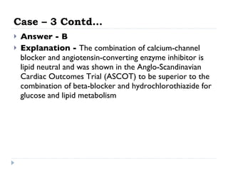 Case – 3 Contd… Answer - B Explanation -  The combination of calcium-channel blocker and angiotensin-converting enzyme inhibitor is lipid neutral and was shown in the Anglo-Scandinavian Cardiac Outcomes Trial (ASCOT) to be superior to the combination of beta-blocker and hydrochlorothiazide for glucose and lipid metabolism  