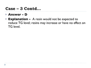 Case – 3 Contd… Answer - D Explanation -  A resin would not be expected to reduce TG level; resins may increase or have no effect on TG level.  