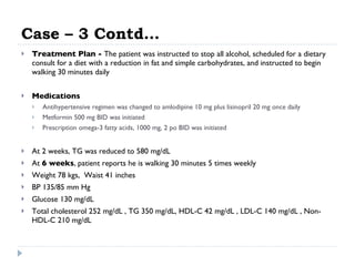 Case – 3 Contd… Treatment Plan -  The patient was instructed to stop all alcohol, scheduled for a dietary consult for a diet with a reduction in fat and simple carbohydrates, and instructed to begin walking 30 minutes daily  Medications  Antihypertensive regimen was changed to amlodipine 10 mg plus lisinopril 20 mg once daily  Metformin 500 mg BID was initiated  Prescription omega-3 fatty acids, 1000 mg, 2 po BID was initiated  At 2 weeks, TG was reduced to 580 mg/dL  At  6 weeks , patient reports he is walking 30 minutes 5 times weekly  Weight 78 kgs,  Waist 41 inches  BP 135/85 mm Hg  Glucose 130 mg/dL  Total cholesterol 252 mg/dL , TG 350 mg/dL, HDL-C 42 mg/dL , LDL-C 140 mg/dL , Non-HDL-C 210 mg/dL  