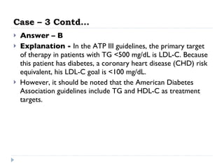 Case – 3 Contd… Answer – B Explanation -  In the ATP III guidelines, the primary target of therapy in patients with TG <500 mg/dL is LDL-C. Because this patient has diabetes, a coronary heart disease (CHD) risk equivalent, his LDL-C goal is <100 mg/dL.  However, it should be noted that the American Diabetes Association guidelines include TG and HDL-C as treatment targets. 
