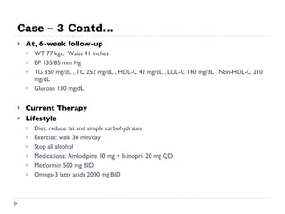 Case – 3 Contd… At, 6-week follow-up WT 77 kgs,  Waist 41 inches  BP 135/85 mm Hg  TG 350 mg/dL , TC 252 mg/dL , HDL-C 42 mg/dL , LDL-C 140 mg/dL , Non-HDL-C 210 mg/dL  Glucose 130 mg/dL  Current Therapy Lifestyle  Diet: reduce fat and simple carbohydrates  Exercise: walk 30 min/day  Stop all alcohol  Medications: Amlodipine 10 mg + lisinopril 20 mg QD  Metformin 500 mg BID  Omega-3 fatty acids 2000 mg BID  