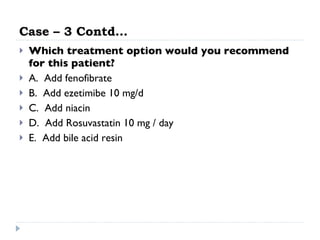 Case – 3 Contd… Which treatment option would you recommend for this patient? A.  Add fenofibrate  B.  Add ezetimibe 10 mg/d  C.  Add niacin  D.  Add Rosuvastatin 10 mg / day E.  Add bile acid resin  