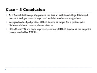 Case – 3 Conclusion At 12-week follow-up, the patient has lost an additional 4 kgs. His blood pressure and glucose are improved with his moderate weight loss.  In regard to his lipid profile, LDL-C is now at target for a patient with diabetes without coronary heart disease.  HDL-C and TG are both improved, and non-HDL-C is now at the cutpoint recommended by ATP III.  