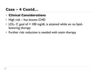 Case – 4 Contd… Clinical Considerations High risk – has known CHD LDL- C goal of < 100 mg/dL is attained while on no lipid-lowering therapy Further risk reduction is needed with statin therapy 