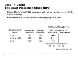 Case – 4 Contd The Heart Protection Study (HPS) Double-blind trial in 20,536 patients at high risk for vascular events (CHD, stroke, diabetes) Randomized to placebo or Simvastatin 40 mg daily for 5 years 