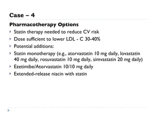 Case – 4 Pharmacotherapy Options Statin therapy needed to reduce CV risk Dose sufficient to lower LDL - C 30-40% Potential additions: Statin monotherapy (e.g., atorvastatin 10 mg daily, lovastatin 40 mg daily, rosuvastatin 10 mg daily, simvastatin 20 mg daily) Ezetimibe/Atorvastatin 10/10 mg daily Extended-release niacin with statin 