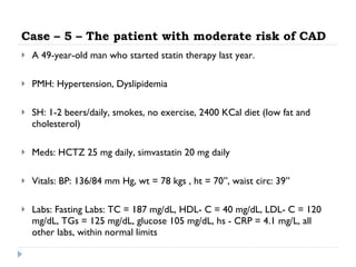 Case – 5 – The patient with moderate risk of CAD A 49-year-old man who started statin therapy last year. PMH: Hypertension, Dyslipidemia SH: 1-2 beers/daily, smokes, no exercise, 2400 KCal diet (low fat and cholesterol) Meds: HCTZ 25 mg daily, simvastatin 20 mg daily Vitals: BP: 136/84 mm Hg,  wt = 78 kgs , ht = 70”, waist circ: 39” Labs: Fasting Labs: TC = 187 mg/dL, HDL- C = 40 mg/dL,  LDL- C = 120 mg/dL, TGs = 125 mg/dL,  glucose 105 mg/dL, hs - CRP = 4.1 mg/L, all other labs, within normal limits 
