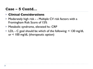 Case – 5 Contd… Clinical Considerations Moderately high risk - - Multiple CV risk factors with a Framingham Risk Score of 15% Metabolic syndrome, elevated hs- CRP LDL - C goal should be which of the following: < 130 mg/dL or < 100 mg/dL (therapeutic option) 