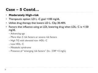 Case – 5 Contd… Moderately High-risk Therapeutic option: LD L -C goal <100 mg/dL Utilize drug therapy that lowers LD L- Cby 30-40% Factors that influence using an LDL lowering drug when LDL- C is <130 mg/dL –  Advancing age –  More than 2 risk factors or severe risk factors –  High TG with elevated non- HDL- C –  Low HDL- C –  Metabolic syndrome –  Presence of “emerging risk factors” (hs - CRP >3 mg/L) 