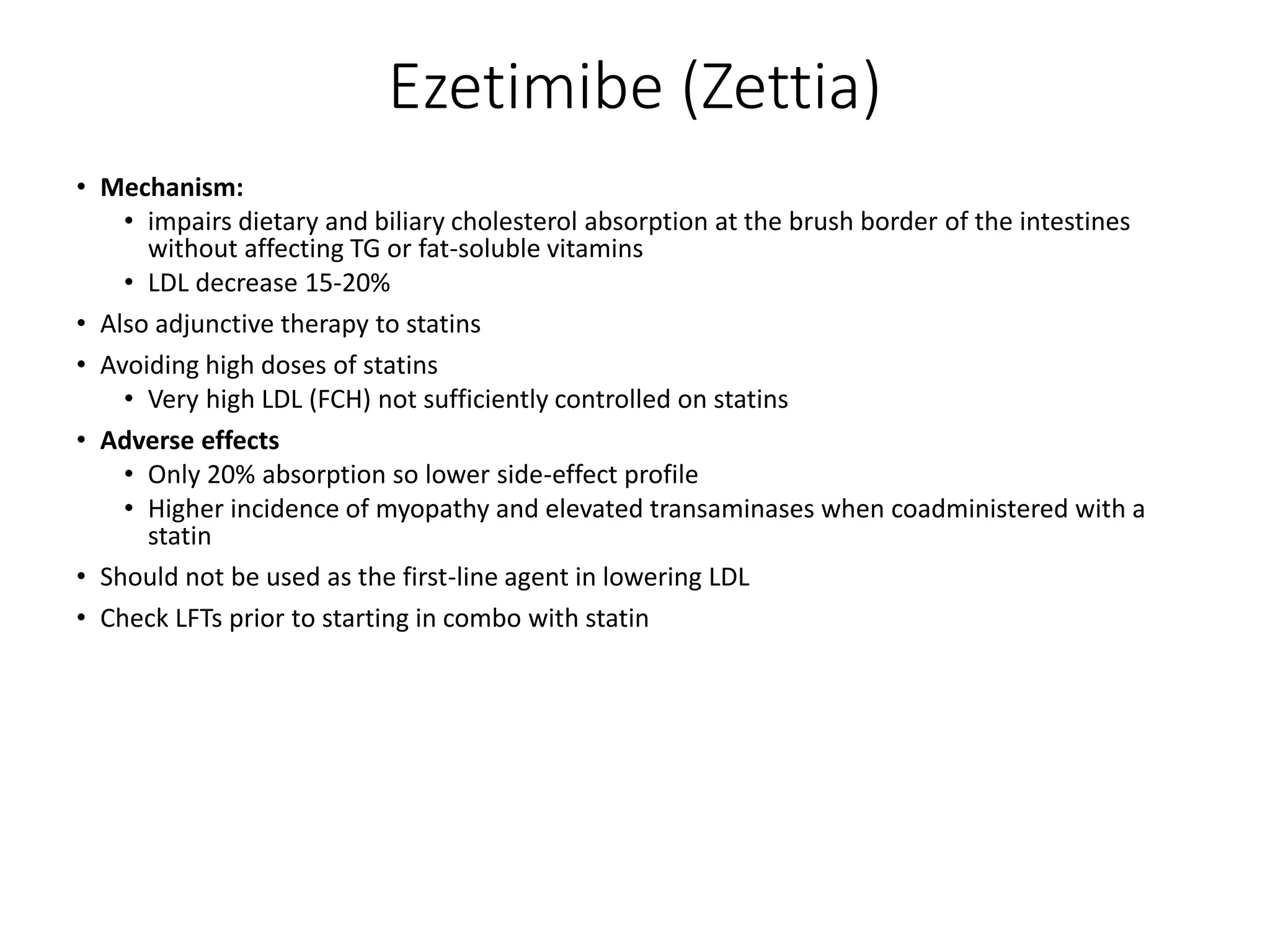 Ezetimibe (Zettia)
• Mechanism:
• impairs dietary and biliary cholesterol absorption at the brush border of the intestines
without affecting TG or fat-soluble vitamins
• LDL decrease 15-20%
• Also adjunctive therapy to statins
• Avoiding high doses of statins
• Very high LDL (FCH) not sufficiently controlled on statins
• Adverse effects
• Only 20% absorption so lower side-effect profile
• Higher incidence of myopathy and elevated transaminases when coadministered with a
statin
• Should not be used as the first-line agent in lowering LDL
• Check LFTs prior to starting in combo with statin
 